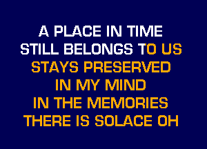 A PLACE IN TIME
STILL BELONGS TO US
STAYS PRESERVED
IN MY MIND
IN THE MEMORIES
THERE IS SOLACE 0H