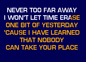 NEVER T00 FAR AWAY
I WON'T LET TIME ERASE
ONE BIT OF YESTERDAY
'CAUSE I HAVE LEARNED

THAT NOBODY

CAN TAKE YOUR PLACE