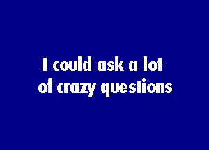 I could ask a lot

of crazy questions