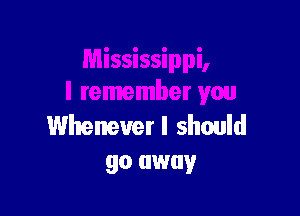 Whenever I should
go away