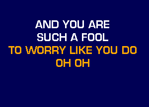 AND YOU ARE
SUCH A FOOL
T0 WORRY LIKE YOU DO

0H 0H
