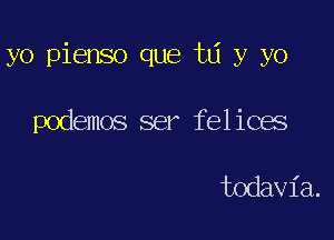 yo pienso que ta y yo

podemos ser felices

todavia.