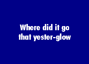 Where did il go

that yester-glow