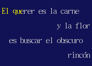 E1 querer es la came

y la flor
es buscar el obscuro

rincdn