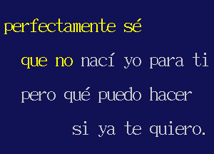 perfectamente 8
que no naci yo para ti
pero qu puedo hacer

Si ya te quiero.