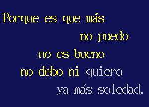 Porque es que mas
no puedo

no es bueno
no debo ni quiero
ya mas soledad.