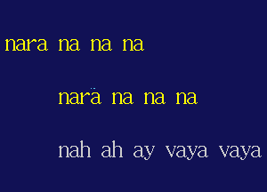 nara na na na

nara na na na

nah ah ay vaya vaya