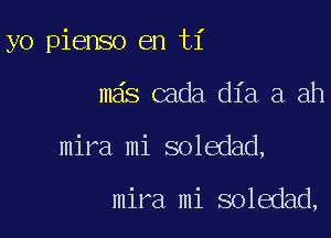 yo pienso en ti

mas cada dia a ah

mira mi soledad,

mira mi soledad,