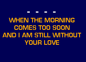 WHEN THE MORNING
COMES TOO SOON
AND I AM STILL WITHOUT
YOUR LOVE