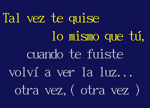 Tal vez te quise

lo mismo que ta,
cuando te fuiste
volvi a ver la luz...

otra vez,( otra vez )