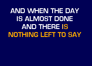 AND WHEN THE DAY
IS ALMOST DONE
AND THERE IS
NOTHING LEFT TO SAY