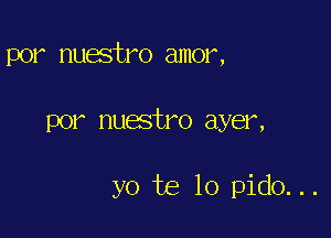 por nuestro amor,

por nuestro ayer,

yo te lo pido. ..