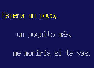 Espera un poco,

un poquito mas,

me moriria Si te vas.