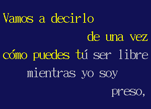 Vamos a decirlo
de una vez

Cdmo puedes td ser libre
mientras yo soy
preso,