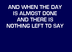 AND WHEN THE DAY
IS ALMOST DONE
AND THERE IS
NOTHING LEFT TO SAY