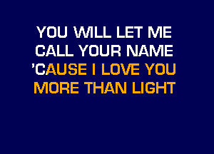 YOU WILL LET ME
CALL YOUR NAME
'CAUSE I LOVE YOU
MORE THAN LIGHT