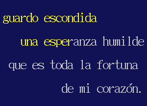guardo escondida
una esperanza humilde
que es toda la fortuna

de mi corazdn.