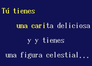 Td tienes

una carita deliciosa

y y tienes

una figura celestial...