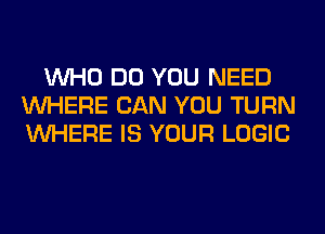 WHO DO YOU NEED
WHERE CAN YOU TURN
WHERE IS YOUR LOGIC