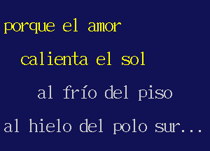 porque el amor
calienta el sol

a1 frio del piso

a1 hielo del polo sur...