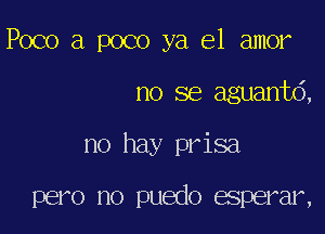 Poco a poco ya el amor

no se aguanto,

no hay prisa

pero no puedo esperar,