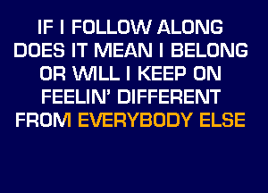 IF I FOLLOW ALONG
DOES IT MEAN I BELONG
0R INILL I KEEP ON
FEELINI DIFFERENT
FROM EVERYBODY ELSE