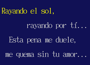 Rayando e1 sol,

rayando por ti...

Esta pena me duele,

me quema sin tu amor...