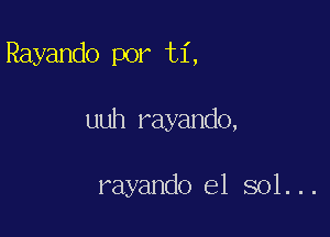 Rayando por ti,

uuh rayando,

rayando e1 sol...