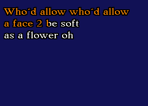 TWho'd allow who'd allow
a face 2 be soft
as a flower oh