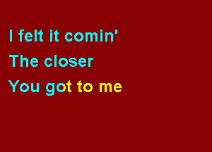 I felt it comin'
The closer

You got to me