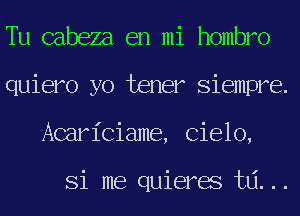 Tu cabeza en mi hombro
quiero yo tener Siempre.
Acariciame, Cielo,

Si me quieres t6...