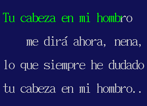 Tu cabeza en mi hombro
me dird ahora, nena,
lo que Siempre he dudado

tu cabeza en mi hombro..