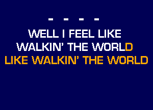 WELL I FEEL LIKE
WALKIM THE WORLD
LIKE WALKIM THE WORLD
