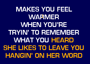 MAKES YOU FEEL
WARMER
WHEN YOU'RE
TRYIN' TO REMEMBER
WHAT YOU HEARD
SHE LIKES TO LEAVE YOU
HANGIN' ON HER WORD