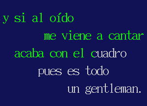 y Si a1 oido
me viene a cantar

acaba con el cuadro
pues es todo
un gentleman.