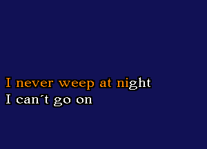 I never weep at night
I can't go on