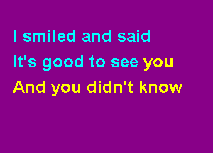 I smiled and said
It's good to see you

And you didn't know