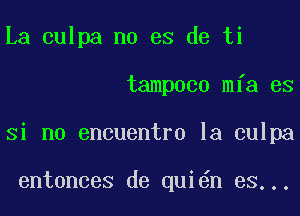 La culpa no es de ti
tampoco mfa es
Si no encuentro la culpa

entonces de qui n es...