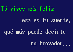 Td vives m s feliz

esa es tu suerte,

qu6 m s puede decirte

un trovador...