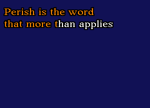 Perish is the word
that more than applies