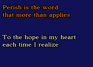 Perish is the word
that more than applies

To the hope in my heart
each time I realize