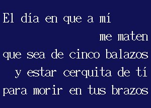E1 dia en que a mi
me maten
que sea de Cinco balazos
y estar cerquita de ti
para morir en tus brazos