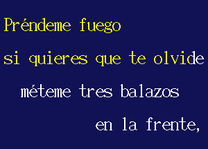 Pr ndeme fuego

Si quieres que te olvide
m teme tres balazos

en la frente,