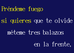Pr ndeme fuego

Si quieres que te olvide
m teme tres balazos

en la frente,