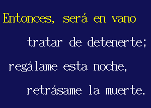 Entonces, sera en vano
tratar de detenerte
regalame esta noche,

retrasame la muerte.