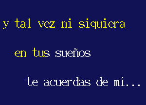 y tal vez ni siquiera

en tus sue os

te acuerdas de mi...