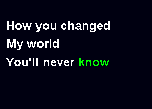 How you changed
My world

You'll never know