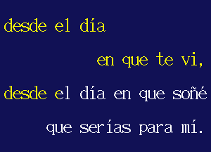 desde el dia

en que te vi,

desde el dia en que 80

que serias para mi.