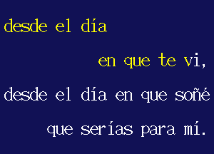 desde el dia

en que te vi,

desde el dia en que 80

que serias para mi.