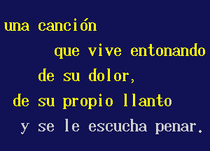 una cancidn
que vive entonando

de su dolor,

de su propio llanto

y se le escucha penar,